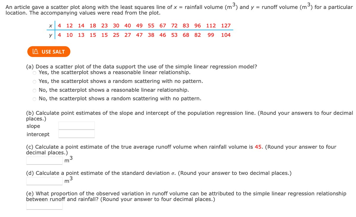 An article gave a scatter plot along with the least squares line of x = rainfall volume (m³) and y = runoff volume (m³) for a particular
location. The accompanying values were read from the plot.
X
4 12 14 18 23 30 40 49 55 67 72 83 96 112 127
y 4 10 13 15 15
25 27 47 38 46 53 68 82 99 104
USE SALT
(a) Does a scatter plot of the data support the use of the simple linear regression model?
Yes, the scatterplot shows a reasonable linear relationship.
O Yes, the scatterplot shows a random scattering with no pattern.
O No, the scatterplot shows a reasonable linear relationship.
O No, the scatterplot shows a random scattering with no pattern.
(b) Calculate point estimates of the slope and intercept of the population regression line. (Round your answers to four decimal
places.)
slope
intercept
(c) Calculate a point estimate of the true average runoff volume when rainfall volume is 45. (Round your answer to four
decimal places.)
m³
(d) Calculate a point estimate of the standard deviation o. (Round your answer to two decimal places.)
3
m
(e) What proportion of the observed variation in runoff volume can be attributed to the simple linear regression relationship
between runoff and rainfall? (Round your answer to four decimal places.)