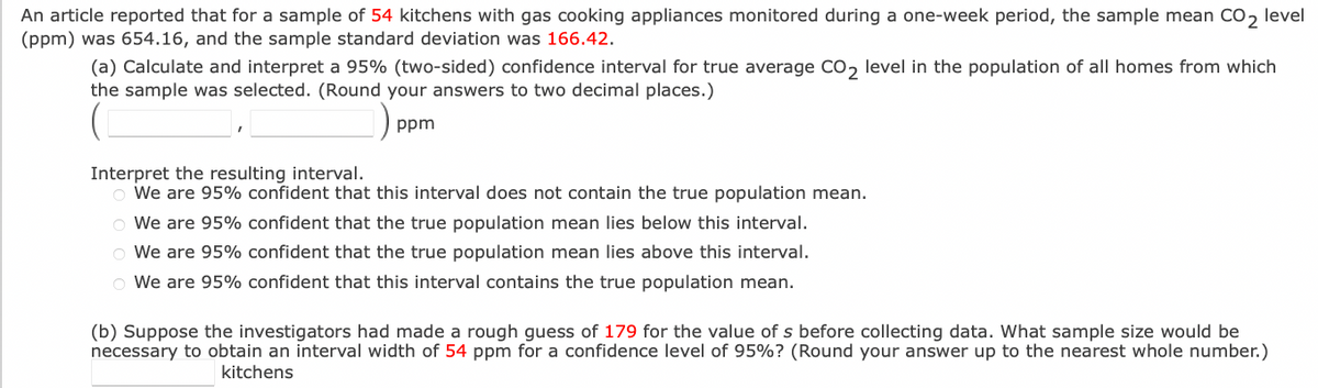 An article reported that for a sample of 54 kitchens with gas cooking appliances monitored during a one-week period, the sample mean CO₂ level
(ppm) was 654.16, and the sample standard deviation was 166.42.
(a) Calculate and interpret a 95% (two-sided) confidence interval for true average CO2 level in the population of all homes from which
the sample was selected. (Round your answers to two decimal places.)
ppm
Interpret the resulting interval.
o We are 95% confident that this interval does not contain the true population mean.
confident that the true population mean lies below this interval.
O We are 95%
O We are 95%
confident that the true population mean lies above this interval.
We are 95% confident that this interval contains the true population mean.
(b) Suppose the investigators had made a rough guess of 179 for the value of s before collecting data. What sample size would be
necessary to obtain an interval width of 54 ppm for a confidence level of 95% ? (Round your answer up to the nearest whole number.)
kitchens