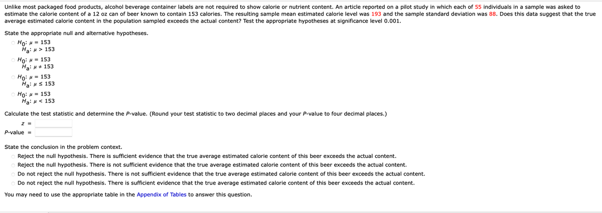 Unlike most packaged food products, alcohol beverage container labels are not required to show calorie or nutrient content. An article reported on a pilot study in which each of 55 individuals in a sample was asked to
estimate the calorie content of a 12 oz can of beer known to contain 153 calories. The resulting sample mean estimated calorie level was 193 and the sample standard deviation was 88. Does this data suggest that the true
average estimated calorie content in the population sampled exceeds the actual content? Test the appropriate hypotheses at significance level 0.001.
State the appropriate null and alternative hypotheses.
Ho: μ = 153
Ha: μ> 153
Ho: μ = 153
Ha: μ = 153
Ho: μ = 153
Ha: μ ≤ 153
Ho: μ = 153
Ha: μ< 153
Calculate the test statistic and determine the P-value. (Round your test statistic to two decimal places and your P-value to four decimal places.)
Z =
P-value =
State the conclusion in the problem context.
O Reject the null hypothesis. There is sufficient evidence that the true average estimated calorie content of this beer exceeds the actual content.
O Reject the null hypothesis. There is not sufficient evidence that the true average estimated calorie content of this beer exceeds the actual content.
O Do not reject the null hypothesis. There is not sufficient evidence that the true average estimated calorie content of this beer exceeds the actual content.
O Do not reject the null hypothesis. There is sufficient evidence that the true average estimated calorie content of this beer exceeds the actual content.
You may need to use the appropriate table in the Appendix of Tables to answer this question.