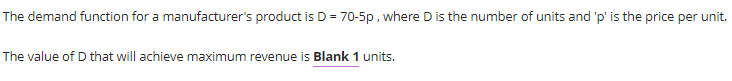 The demand function for a manufacturer's product is D = 70-5p, where D is the number of units and 'p' is the price per unit.
The value of D that will achieve maximum revenue is Blank 1 units.
