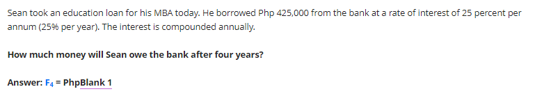 Sean took an education loan for his MBA today. He borrowed Php 425,000 from the bank at a rate of interest of 25 percent per
annum (25% per year). The interest is compounded annually.
How much money will Sean owe the bank after four years?
Answer: F4 = PhpBlank 1
