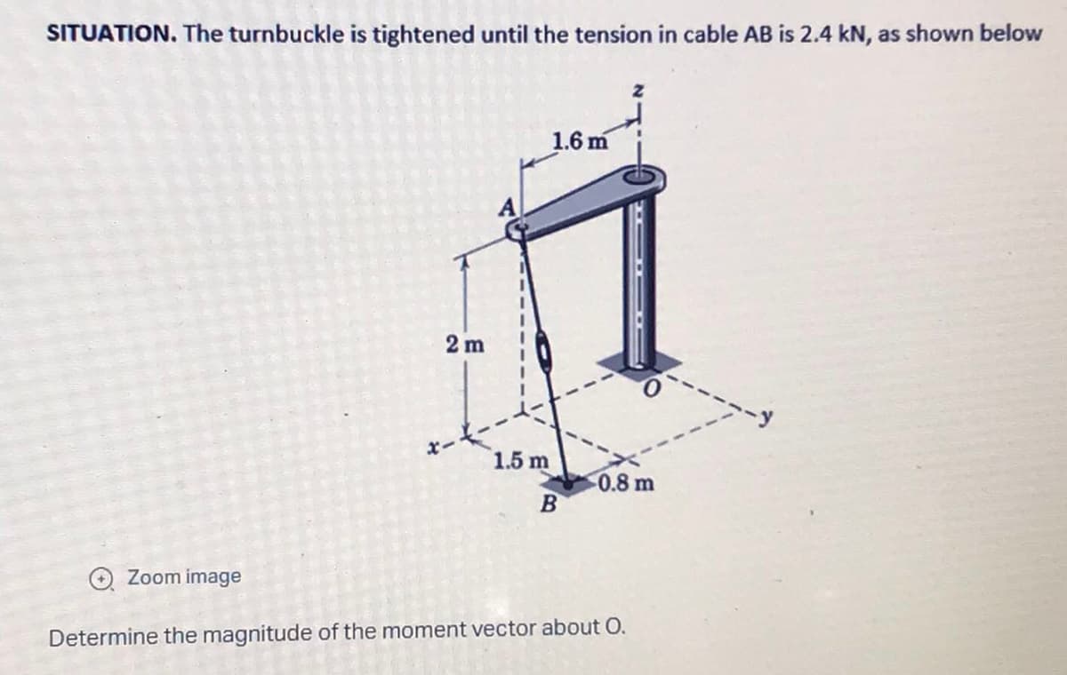 SITUATION. The turnbuckle is tightened until the tension in cable AB is 2.4 kN, as shown below
1.6 m
0.8 m
B
Zoom image
Determine the magnitude of the moment vector about O.
2m
1.5 m