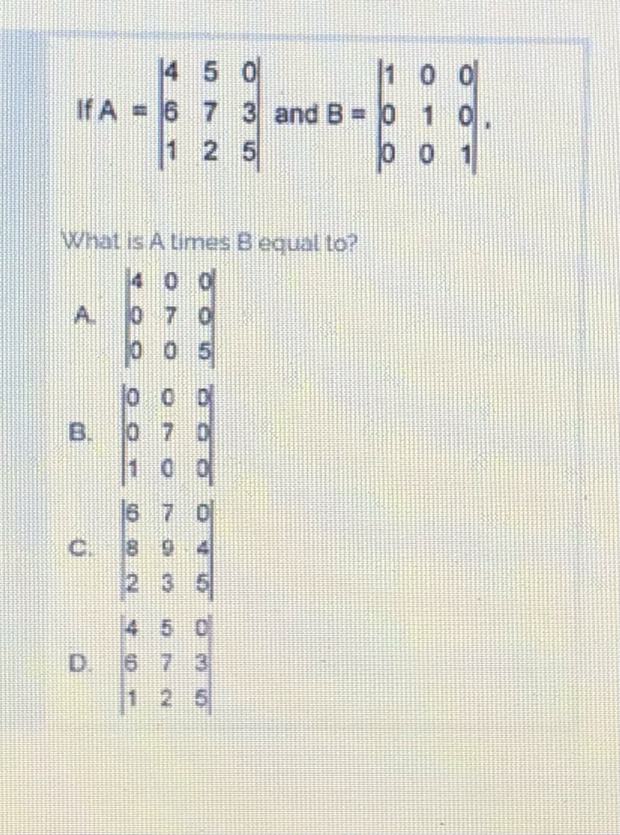 14 5 0
1 00
If A = 6 7 3 and B = 0 10
1 2 5
00 1
What is A times Bequal to
4 0 0
A. 0 7 0
00 5
1
16
18
(2.
4 5 C
1 2 5
B.
C.
