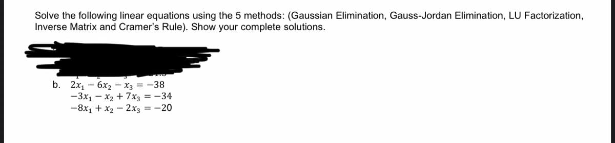 Solve the following linear equations using the 5 methods: (Gaussian Elimination, Gauss-Jordan Elimination, LU Factorization,
Inverse Matrix and Cramer's Rule). Show your complete solutions.
b. 2x1 — 6х, — Хз 3D — 38
-3x1 – x2 + 7x3 = -34
-8x1 + x2 – 2x3 = -20
