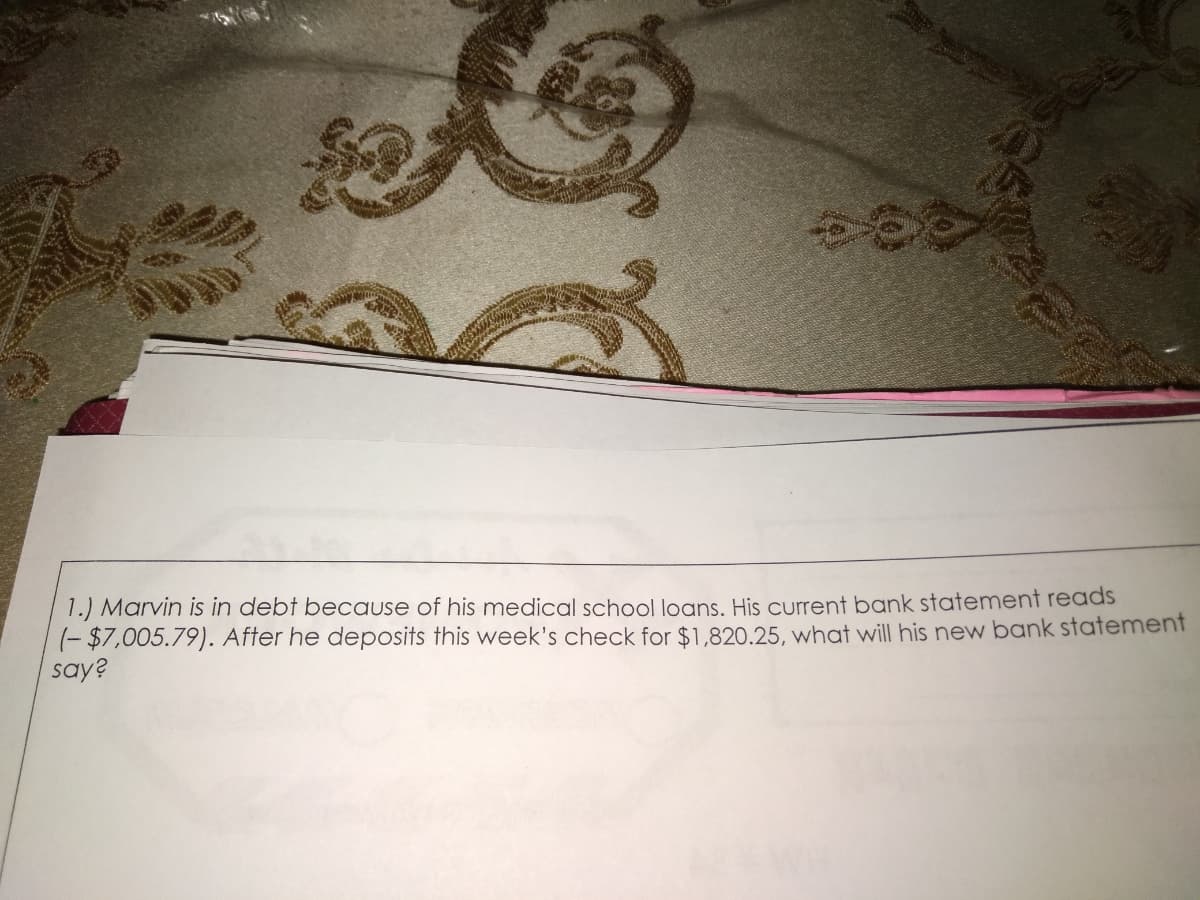 1.) Marvin is in debt because of his medical school loans, His current bank statement reads
(- $7,005.79). After he deposits this week's check for $1,820.25, what will his new bank statement
say?
