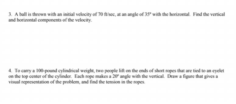 3. A ball is thrown with an initial velocity of 70 ft/sec, at an angle of 35° with the horizontal. Find the vertical
and horizontal components of the velocity.
4. To carry a 100-pound cylindrical weight, two people lift on the ends of short ropes that are tied to an eyelet
on the top center of the cylinder. Each rope makes a 20° angle with the vertical. Draw a figure that gives a
visual representation of the problem, and find the tension in the ropes.