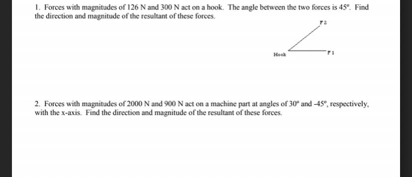 1. Forces with magnitudes of 126 N and 300 N act on a hook. The angle between the two forces is 45°. Find
the direction and magnitude of the resultant of these forces.
Hook
71
2. Forces with magnitudes of 2000 N and 900 N act on a machine part at angles of 30° and -45°, respectively,
with the x-axis. Find the direction and magnitude of the resultant of these forces.