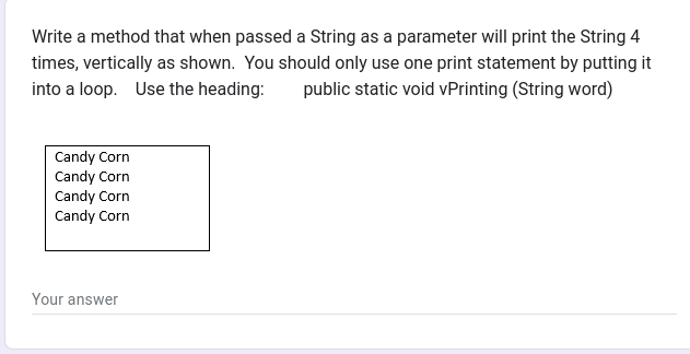 Write a method that when passed a String as a parameter will print the String 4
times, vertically as shown. You should only use one print statement by putting it
into a loop. Use the heading: public static void vPrinting (String word)
Candy Corn
Candy Corn
Candy Corn
Candy Corn
Your answer