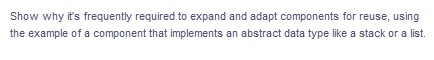 Show why it's frequently required to expand and adapt components for reuse, using
the example of a component that implements an abstract data type like a stack or a list.
