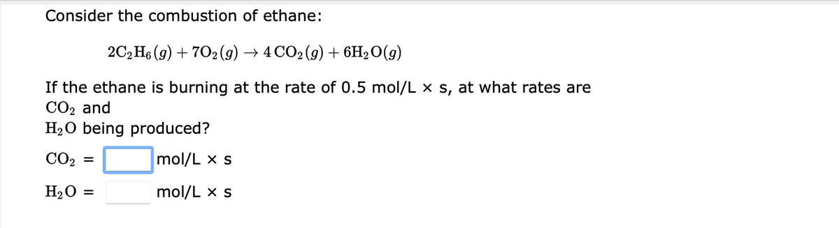 Consider the combustion of ethane:
2СН (9) + 702(9) > 4CО2(9) + 6H20(9)
If the ethane is burning at the rate of 0.5 mol/L x s, at what rates are
CO2 and
H2O being produced?
CO2
mol/L x s
H2O =
mol/L x s
%3D
