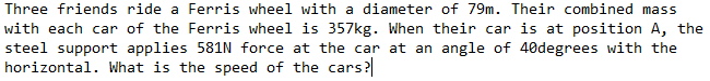 Three friends ride a Ferris wheel with a diameter of 79m. Their combined mass
with each car of the Ferris wheel is 357kg. When their car is at position A, the
steel support applies 581N force at the car at an angle of 40degrees with the
horizontal. What is the speed of the cars?
