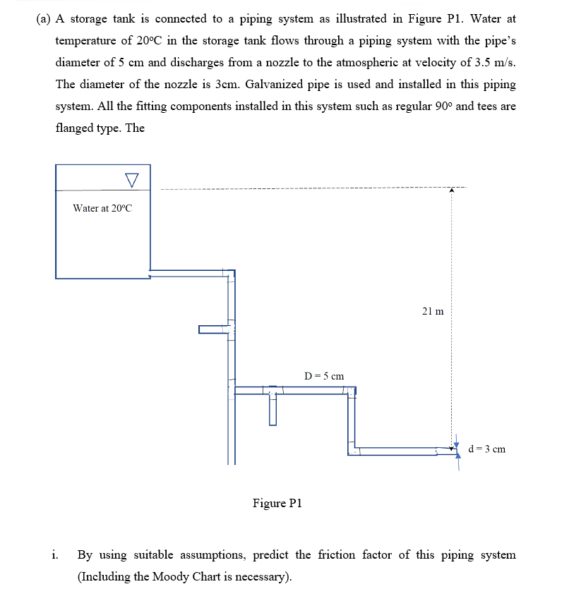 (a) A storage tank is connected to a piping system as illustrated in Figure P1. Water at
temperature of 20°C in the storage tank flows through a piping system with the pipe's
diameter of 5 cm and discharges from a nozzle to the atmospherie at velocity of 3.5 m/s.
The diameter of the nozzle is 3cm. Galvanized pipe is used and installed in this piping
system. All the fitting components installed in this system such as regular 90° and tees are
flanged type. The
Water at 20°C
21 m
D= 5 cm
d = 3 cm
Figure P1
i.
By using suitable assumptions, predict the friction factor of this piping system
(Including the Moody Chart is necessary).
