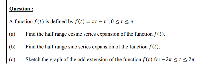 Question :
A function f(t) is defined by f (t) = nt – t2,0 <t<n.
(a)
Find the half range cosine series expansion of the function f (t).
(b)
Find the half range sine series expansion of the function f (t).
(c)
Sketch the graph of the odd extension of the function f (t) for –2n <t < 2n.
