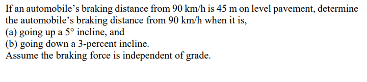 If an automobile's braking distance from 90 km/h is 45 m on level pavement, determine
the automobile's braking distance from 90 km/h when it is,
(a) going up a 5° incline, and
(b) going down a 3-percent incline.
Assume the braking force is independent of grade.
