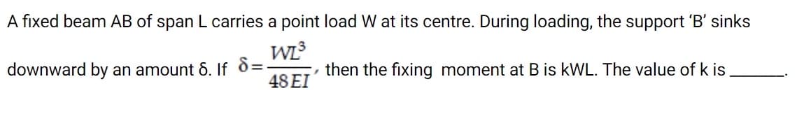 A fixed beam AB of span L carries a point load W at its centre. During loading, the support 'B' sinks
WL
, then the fixing moment at B is kWL. The value of k is
downward by an amount 6. If 8=
48 EI
