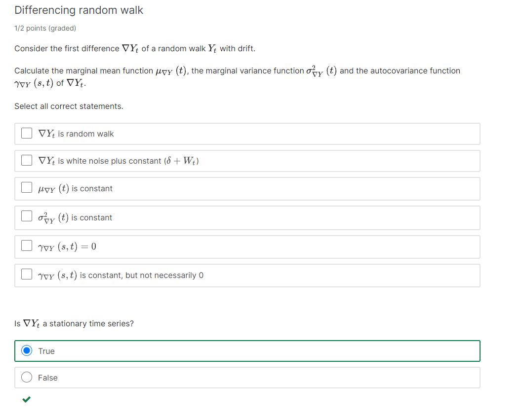 Differencing random walk
1/2 points (graded)
Consider the first difference VY, of a random walk Y, with drift.
Calculate the marginal mean function uyy (t), the marginal variance function oy (t) and the autocovariance function
Yor (8, t) of VY.
Select all correct statements.
VY, is random walk
VY, is white noise plus constant (8 + W;)
HVy (t) is constant
oy (t) is constant
YoY (8, t) = 0
YvY (8, t) is constant, but not necessarily 0
Is VYŁ a stationary time series?
True
False
