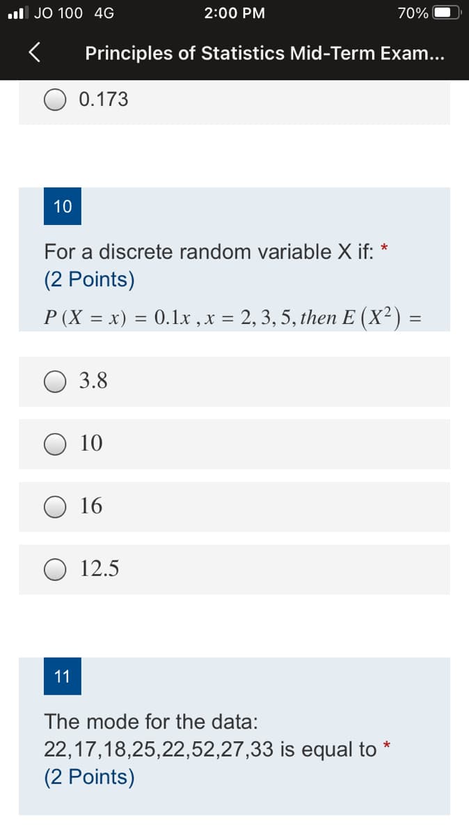 ul JO 100 4G
2:00 PM
70%
Principles of Statistics Mid-Term Exam...
0.173
10
For a discrete random variable X if:
(2 Points)
P (X = x) = 0.1x , x = 2, 3, 5, then E (X²) =
3.8
10
16
O 12.5
11
The mode for the data:
22,17,18,25,22,52,27,33 is equal to *
(2 Points)
