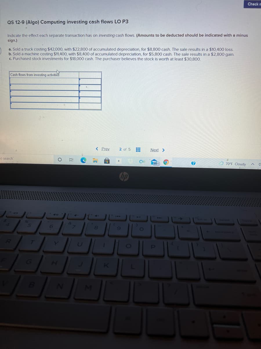 Check n
QS 12-9 (Algo) Computing investing cash flows LO P3
Indicate the effect each separate transaction has on investing cash flows. (Amounts to be deducted should be indicated with a minus
sign.)
a. Sold a truck costing $42,000, with $22,800 of accumulated depreciation, for $8,800 cash. The sale results in a $10,400 loss.
b. Sold a machine costing $11,400, with $8,400 of accumulated depreciation, for $5,800 cash. The sale results in a $2,800 gain.
c. Purchased stock investments for $18,000 cash. The purchaser believes the stock is worth at least $30,800.
Cash flows from investing activities
< Prev
2 of 5
Next >
Co search
99+
70°F Cloudy
DI
->
"brt se
back
T
PI
G
K
MI
