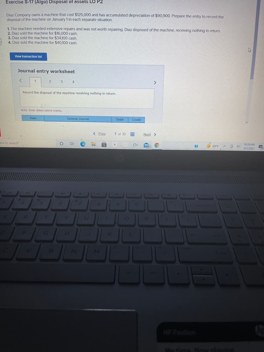 Exercise 8-17 (Algo) Disposal of assets LO P2
Diaz Company owns a machine that cost $125,000 and has accumulated depreciation of $90,900. Prepare the entry to record the
disposal of the machine on January 1 in each separate situation.
1. The machine needed extensive repairs and was not worth repairing. Diaz disposed of the machine, receiving nothing in return.
2. Diaz sold the machine for $16,000 cash.
3. Diaz sold the machine for $34,100 cash.
4. Diaz sold the machine for $40,100 cash.
View transaction list
Journal entry worksheet
4
Record the disposal of the machine receiving nothing in return.
Note: Enter debits before credits.
Date
General Journal
Debit
Credit
< Prev
7 of 10
Next>
ere to search
10:39 AM
99+
69°F
10/1/2021
79
brt se
delete
24
4
96
&
3
6.
backspace
lock
E
R
Y.
P
F
G\
H.
K
L
enter
BI
HP Pavilion
Me time No lad
