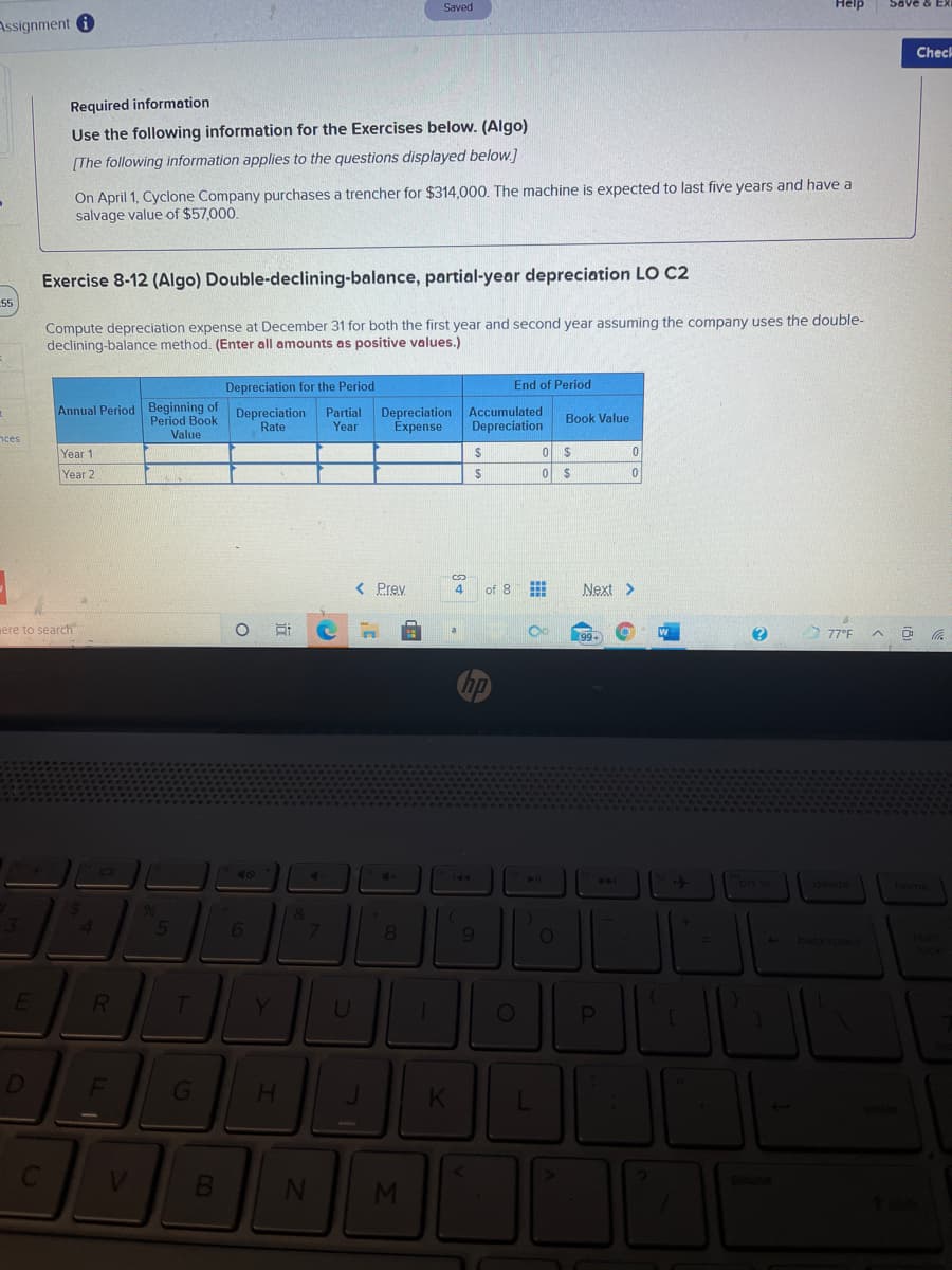 Saved
Help
Save & EX
Assignment O
Check
Required information
Use the following information for the Exercises below. (Algo)
[The following information applies to the questions displayed below.]
On April 1, Cyclone Company purchases a trencher for $314,000. The machine is expected to last five years and have a
salvage value of $57,000.
Exercise 8-12 (Algo) Double-declining-balance, partial-year depreciation LO C2
55
Compute depreciation expense at December 31 for both the first year and second year assuming the company uses the double-
declining-balance method. (Enter all amounts as positive values.)
Depreciation for the Period
End of Period
Annual Period Beginning of Depreciation
Period Book
Partial
Year
Depreciation Accumulated
Expense
Book Value
Rate
Depreciation
Value
nces
Year 1
Year 2
< Prey
4
of 8
Next >
ere to search
77°F A
a
hp
40
144
41
20
prt sc
delete
1 &
5
8.
R.
Y.
H.
pause
