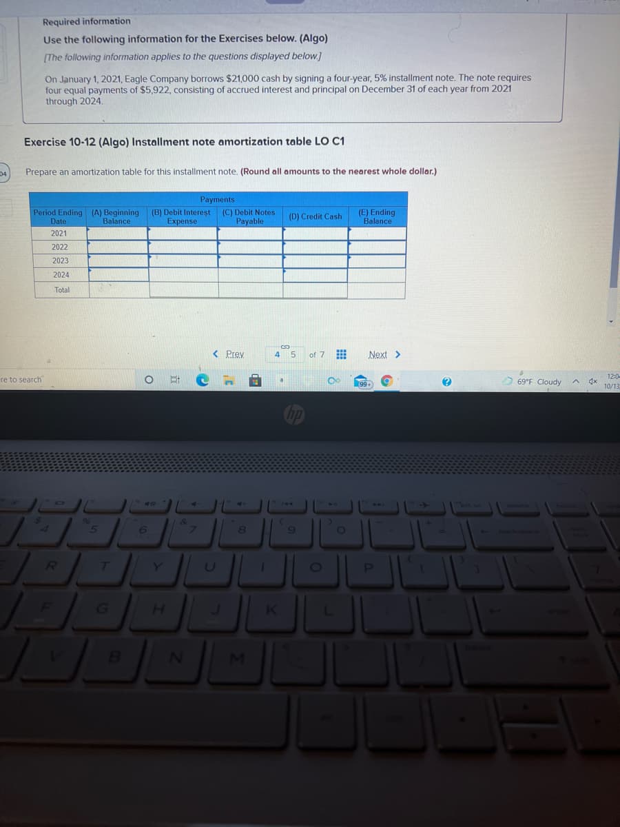 Required information
Use the following information for the Exercises below. (Algo)
[The following information applies to the questions displayed below.]
On January 1, 2021, Eagle Company borrows $21,000 cash by signing a four-year, 5% installment note. The note requires
four equal payments of $5,922, consisting of accrued interest and principal on December 31 of each year from 2021
through 2024.
Exercise 10-12 (Algo) Installment note amortization table LO C1
Prepare an amortization table for this installment note. (Round all amounts to the nearest whole dollar.)
Payments
Period Ending (A) Beginning (B) Debit Intereșt
Balance
(E) Ending
Balance
(C) Debit Notes
(D) Credit Cash
Date
Expense
Payable
2021
2022
2023
2024
Total
< Prey
4
of 7
Next >
12:0
re to search
69°F Cloudy
10/13
11
ort sc
A4
96
&
6.
8
7T
Y]
U
G
H.
