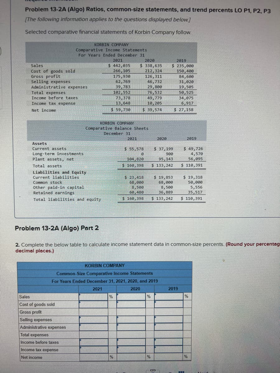 Problem 13-2A (Algo) Ratios, common-size statements, and trend percents LO P1, P2, P3
(The following information applies to the questions displayed below.]
Selected comparative financial statements of Korbin Company follow.
KORBIN COMPANY
Comparative Income Statements
For Years Ended December 31
2021
2020
2019
$ 442,035
266,105
175,930
62,769
39,783
$ 338,635
212,324
126,311
46,732
29,800
76,532
49,779
10, 205
Sales
$ 235,000
Cost of goods sold
Gross profit
Selling expenses
Administrative expenses
Total expenses
Income before taxes
150,400
84,600
31,020
19,505
50,525
34,075
102,552
73,378
13,648
Income tax expense
6,917
Net income
$ 59,730
$ 39,574
$ 27,158
KORBIN COMPANY
Comparative Balance Sheets
December 31
2021
2020
2019
Assets
$ 55,578
$ 37,199
$ 49,726
4,570
56,095
Current assets
Long-term investments
Plant assets, net
900
104,820
95,143
Total assets
$ 160,398
$ 133,242
$ 110,391
Liabilities and Equity
$ 19,318
$ 23,418
68,000
8,500
60, 480
Current liabilities
$ 19,853
Common stock
68, 000
8,500
36, 889
$ 133, 242
50,000
Other paid-in capital
Retained earnings
5,556
35,517
Total liabilities and equity
$ 160,398
$ 110,391
Problem 13-2A (Algo) Part 2
2. Complete the below table to calculate income statement data in common-size percents. (Round your percentag
decimal places.)
KORBIN COMPANY
Common-Size Comparative Income Statements
For Years Ended December 31, 2021, 2020, and 2019
2021
2020
2019
Sales
%
%
Cost of goods sold
Gross profit
Selling expenses
Administrative expenses
Total expenses
Income before taxes
Income tax expense
Net income
%
%
..
