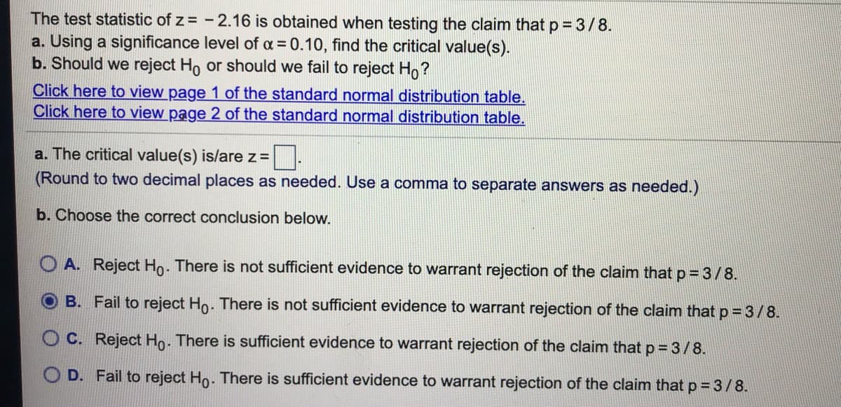 The test statistic of z = - 2.16 is obtained when testing the claim that p = 3/8.
a. Using a significance level of a =0.10, find the critical value(s).
b. Should we reject Ho or should we fail to reject Ho?
Click here to view page 1 of the standard normal distribution table.
Click here to view page 2 of the standard normal distribution table.
a. The critical value(s) is/are z=
(Round to two decimal places as needed. Use a comma to separate answers as needed.)
b. Choose the correct conclusion below.
O A. Reject Ho. There is not sufficient evidence to warrant rejection of the claim that p= 3/8.
O B. Fail to reject Ho. There is not sufficient evidence to warrant rejection of the claim that p = 3/8.
C. Reject Ho- There is sufficient evidence to warrant rejection of the claim that p = 3/8.
O D. Fail to reject Ho. There is sufficient evidence to warrant rejection of the claim that p = 3/8.
