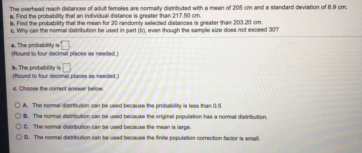 The overhead reach distances of adult females are normally distributed with a mean of 205 cm and a standard deviation of 8.9 cm.
a. Find the probability that an individual distance is greater than 217.50 cm.
b. Find the probability that the mean for 20 randomly selected distances is greater than 203.20 cm.
c. Why can the normal distribution be used in part (b), even though the sample size does not exceed 30?
a. The probability is .
(Round to four decimal places as needed.)
b. The probability is.
(Round to four decimal places as needed.)
c. Choose the correct answer below.
O A. The normal distribution can be used because the probability is less than 0.5
B. The normal distribution can be used because the original population has a normal distribution.
O C. The normal distribution can be used because the mean is large.
O D. The normal distribution can be used because the finite population correction factor is small.
O O
