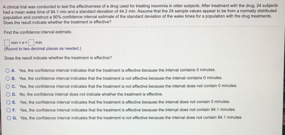 A clinical trial was conducted to test the effectiveness of a drug used for treating insomnia in older subjects. After treatment with the drug, 24 subjects
had a mean wake time of 94.1 min and a standard deviation of 44.2 min. Assume that the 24 sample values appear to be from a normally distributed
population and construct a 90% confidence interval estimate of the standard deviation of the wake times for a population with the drug treatments.
Does the result indicate whether the treatment is effective?
Find the confidence interval estimate.
min <o<
min
(Round to two decimal places as needed.)
Does the result indicate whether the treatment is effective?
O A. Yes, the confidence interval indicates that the treatment is effective because the interval contains 0 minutes.
O B. Yes, the confidence interval indicates that the treatment is not effective because the interval contains 0 minutes.
O C. Yes, the confidence interval indicates that the treatment is not effective because the interval does not contain 0 minutes.
O D. No, the confidence interval does not indicate whether the treatment is effective.
O E. Yes, the confidence interval indicates that the treatment is effective because the interval does not contain 0 minutes.
O F. Yes, the
fidence interval indicates that the treatment
effective
does not contain 94.1 minutes.
O G. Yes, the confidence interval indicates that the treatment is not effective because the interval does not contain 94.1 minutes.
