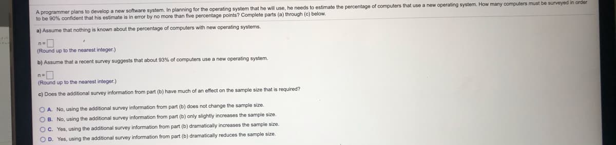 A programmer plans to develop a new software system. In planning for the operating system that he will use, he needs to estimate the percentage of computers that use a new operating system. How many computers must be surveyed in order
to be 90% confident that his estimate is in error by no more than five percentage points? Complete parts (a) through (c) below.
a) Assume that nothing is known about the percentage of computers with new operating systems.
(Round up to the nearest integer.)
b) Assume that a recent survey suggests that about 93%
computers use a new operating system.
(Round up to the nearest integer.)
c) Does the additional survey information from part (b) have much of an effect on the sample size that is required?
O A. No, using the additional survey information from part (b) does not change the sample size
O B. No, using the additional survey information from part (b) only slightly increases the sample size.
O C. Yes, using the additional survey information from part (b) dramatically increases the sample size.
O D. Yes, using the additional survey information from part (b) dramatically reduces the sample size.
