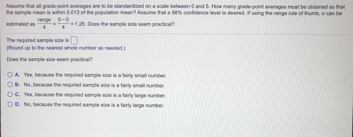 Assume that all grade-point averages are to be standardized on a scale between 0 and 5. How many grade-point averages must be obtained so that
the sample mean is within 0.013 of the population mean? Assume that a 98% confidence level is desired. If using the range rule of thumb, o can be
range
5-0
estimated as
= 1.25. Does the sample size seem practical?
4
The required sample size is.
(Round up to the nearest whole number as needed.)
Does the sample size seem practical?
O A. Yes, because the required sample size is a fairly small number.
O B. No, because the required sample size is a fairly small number.
C. Yes, because the required sample size is a fairly large number.
D. No, because the required sample size is a fairly large number.
