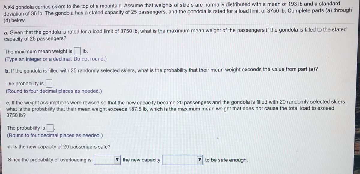 A ski gondola carries skiers to the top of a mountain. Assume that weights of skiers are normally distributed with a mean of 193 lb and a standard
deviation of 36 lb. The gondola has a stated capacity of 25 passengers, and the gondola is rated for a load limit of 3750 lb. Complete parts (a) through
(d) below.
a. Given that the gondola is rated for a load limit of 3750 lb, what is the maximum mean weight of the passengers if the gondola is filled to the stated
capacity of 25 passengers?
The maximum mean weight is lb.
(Type an integer or a decimal. Do not round.)
b. If the gondola is filled with 25 randomly selected skiers, what is the probability that their mean weight exceeds the value from part (a)?
The probability is-
(Round to four decimal places as needed.)
c. If the weight assumptions were revised so that the new capacity became 20 passengers and the gondola is filled with 20 randomly selected skiers,
what is the probability that their mean weight exceeds 187.5 lb, which is the maximum mean weight that does not cause the total load to exceed
3750 lb?
The probability is
(Round to four decimal places as needed.)
d. Is the new capacity of 20 passengers safe?
Since the probability of overloading is
V the new capacity
v to be safe enough.
