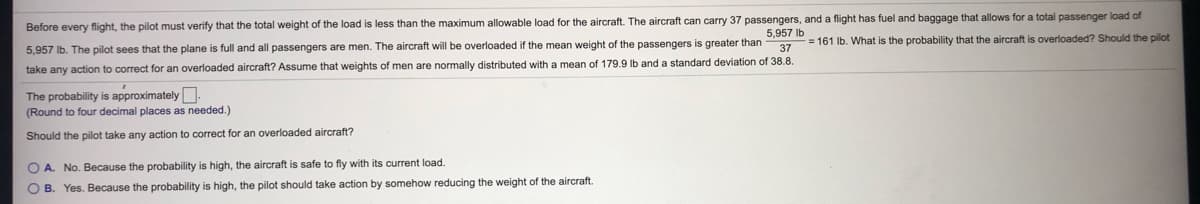 less than the maximum allowable load for the aircraft. The aircraft can carry 37 passengers, and a flight has fuel and baggage that allows for a total passenger load of
5,957 lb
Before every flight, the pilot must verify that the total weight of the load
= 161 lb. What is the probability that the aircraft is overloaded? Should the pilot
5,957 Ib. The pilot sees that the plane is full and all passengers are men. The aircraft will be overloaded if the mean weight of the passengers is greater than
37
take any action to correct for an overloaded aircraft? Assume that weights
men are normally distributed with a mean of 179.9 lb and a standard deviation of 38.8.
The probability is approximately.
(Round to four decimal places as needed.)
Should the pilot take any action
correct for an overloaded aircraft?
O A. No. Because the probability is high, the aircraft is safe to fly with its current load.
O B. Yes. Because the probability is high, the pilot should take action by somehow reducing the weight of the aircraft.
