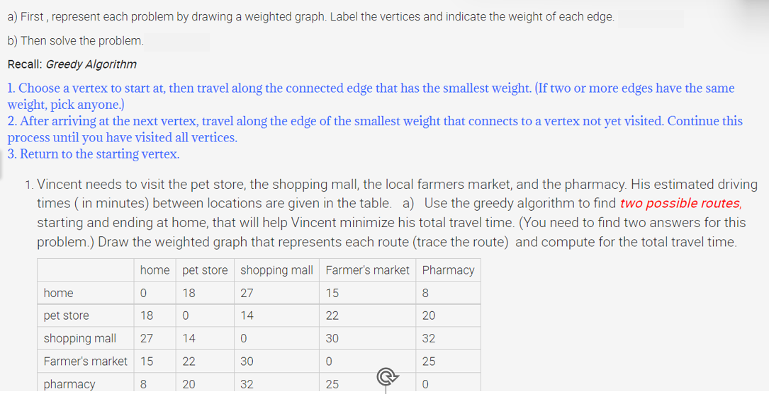 a) First, represent each problem by drawing a weighted graph. Label the vertices and indicate the weight of each edge.
b) Then solve the problem.
Recall: Greedy Algorithm
1. Choose a vertex to start at, then travel along the connected edge that has the smallest weight. (If two or more edges have the same
weight, pick anyone.)
2. After arriving at the next vertex, travel along the edge of the smallest weight that connects to a vertex not yet visited. Continue this
process until you have visited all vertices.
3. Return to the starting vertex.
1. Vincent needs to visit the pet store, the shopping mall, the local farmers market, and the pharmacy. His estimated driving
times (in minutes) between locations are given in the table. a) Use the greedy algorithm to find two possible routes,
starting and ending at home, that will help Vincent minimize his total travel time. (You need to find two answers for this
problem.) Draw the weighted graph that represents each route (trace the route) and compute for the total travel time.
Pharmacy
home
pet store
shopping mall
Farmer's market
pharmacy
home pet store shopping mall Farmer's market
18
0
14
22
20
0
18
27
15
8
27
14
0
30
32
15
22
30
0
25
8
20
32
25
0