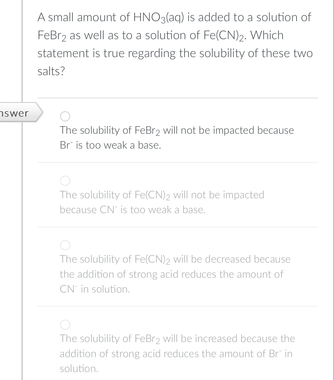 nswer
A small amount of HNO3(aq) is added to a solution of
FeBr2 as well as to a solution of Fe(CN)2. Which
statement is true regarding the solubility of these two
salts?
The solubility of FeBr2 will not be impacted because
Br is too weak a base.
O
The solubility of Fe(CN)2 will not be impacted
because CN is too weak a base.
The solubility of Fe(CN)2 will be decreased because
the addition of strong acid reduces the amount of
CN in solution.
The solubility of FeBr2 will be increased because the
addition of strong acid reduces the amount of Brin
solution.