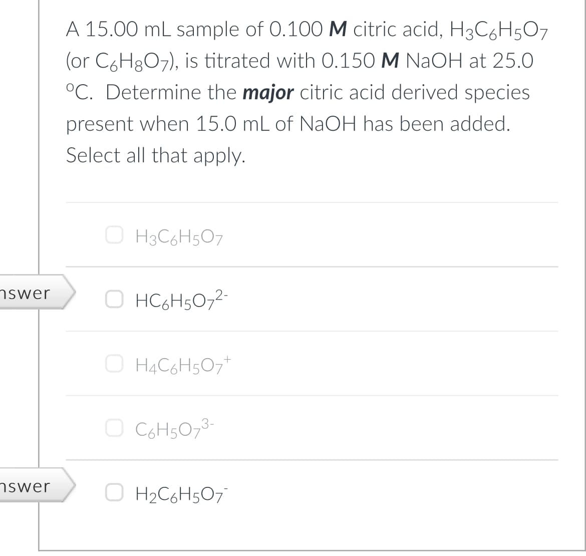 nswer
nswer
A 15.00 mL sample of 0.100 M citric acid, H3C6H5O7
(or C6H8O7), is titrated with 0.150 M NaOH at 25.0
°C. Determine the major citric acid derived species
present when 15.0 mL of NaOH has been added.
Select all that apply.
ⒸH3C6H5O7
O HC6H5O7²-
OH4C6H5O7+
O
C6H5O7³-
O H₂C6H5O7