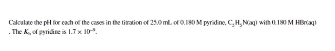 Calculate the pH for each of the cases in the titration of 25.0 mL of 0.180 M pyridine, CH-N(aq) with 0.180 M HBr(aq)
. The Ki of pyridine is 1.7 x 10-⁹.