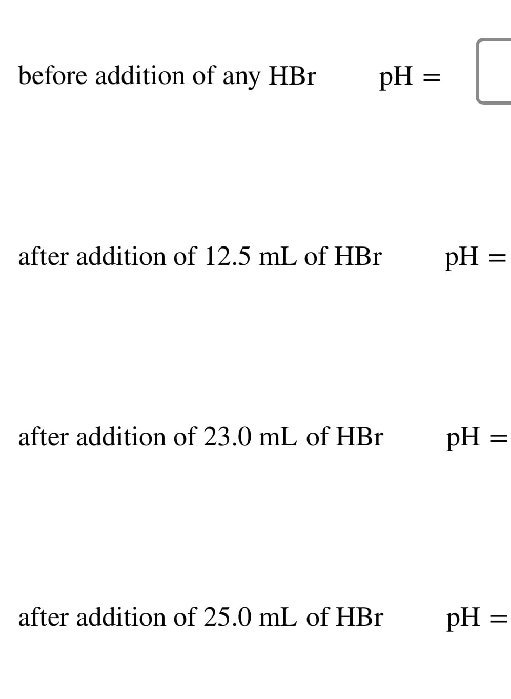 before addition of any HBr
pH =
after addition of 12.5 mL of HBr
after addition of 23.0 mL of HBr
after addition of 25.0 mL of HBr
pH =
pH =
pH
=