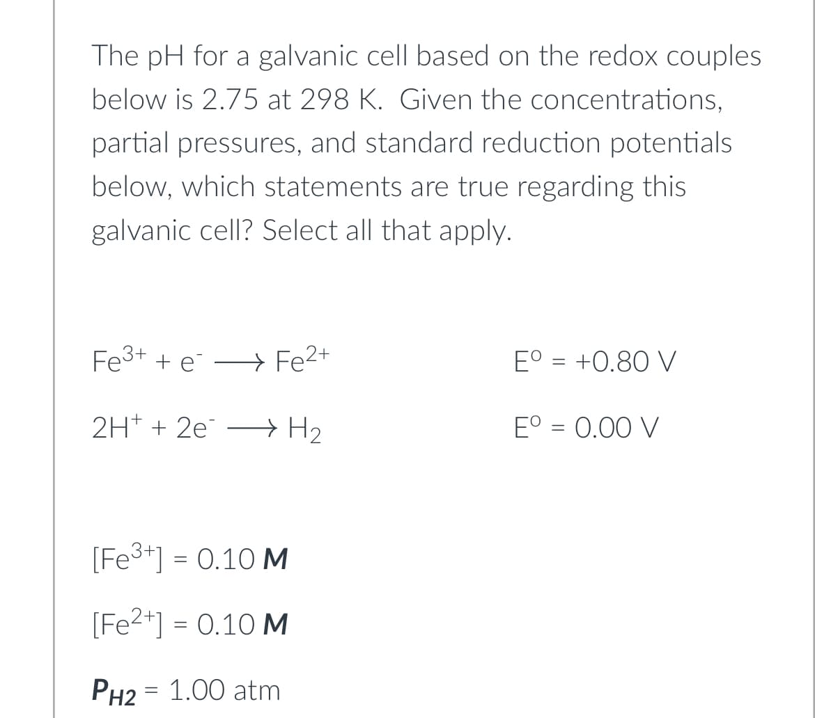 The pH for a galvanic cell based on the redox couples
below is 2.75 at 298 K. Given the concentrations,
partial pressures, and standard reduction potentials
below, which statements are true regarding this
galvanic cell? Select all that apply.
Fe³+ + e Fe2+
→
2H+ + 2e H₂
[Fe³+] = 0.10 M
[Fe²+] = 0.10 M
PH2 = 1.00 atm
Eº = +0.80 V
Eº = 0.00 V