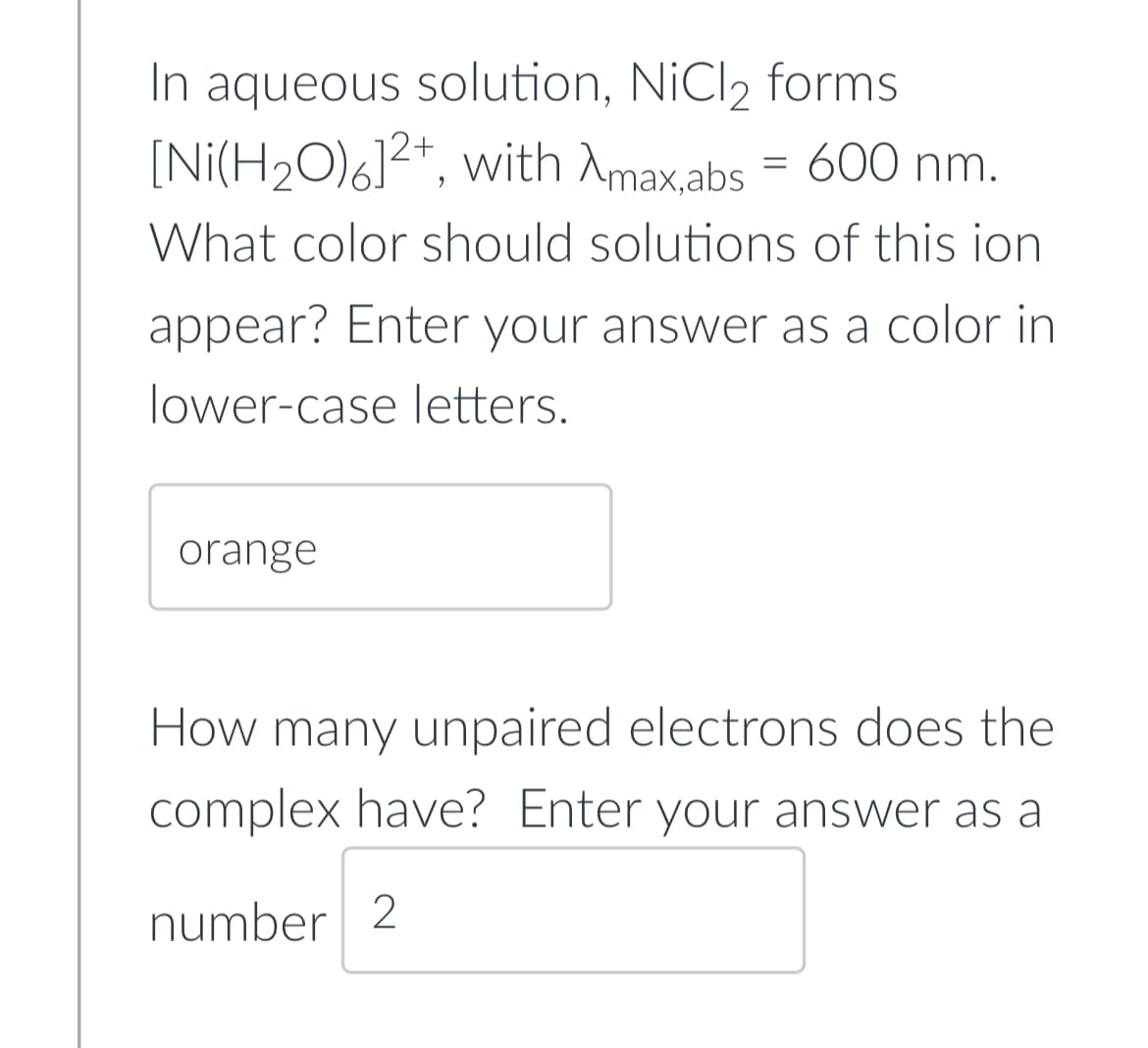 In aqueous solution, NiCl₂ forms
[Ni(H₂O)6]2+, with Amax.abs = 600 nm.
What color should solutions of this ion
appear? Enter your answer as a color in
lower-case letters.
orange
How many unpaired electrons does the
complex have? Enter your answer as a
number 2