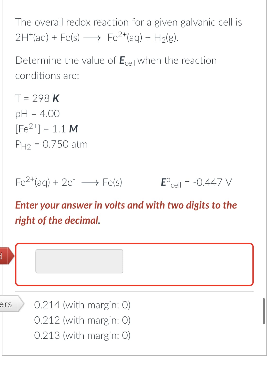 d
ers
The overall redox reaction for a given galvanic cell is
2H+ (aq) + Fe(s) →→→ Fe²+ (aq) + H₂(g).
Determine the value of Ecell when the reaction
conditions are:
T = 298 K
pH = 4.00
[Fe²+] = 1.1 M
PH₂ = 0.750 atm
Fe2+ (aq) + 2e →→ Fe(s)
Enter your answer in volts and with two digits to the
right of the decimal.
0.214 (with margin: 0)
0.212 (with margin: 0)
0.213 (with margin: 0)
Eº
cell = -0.447 V