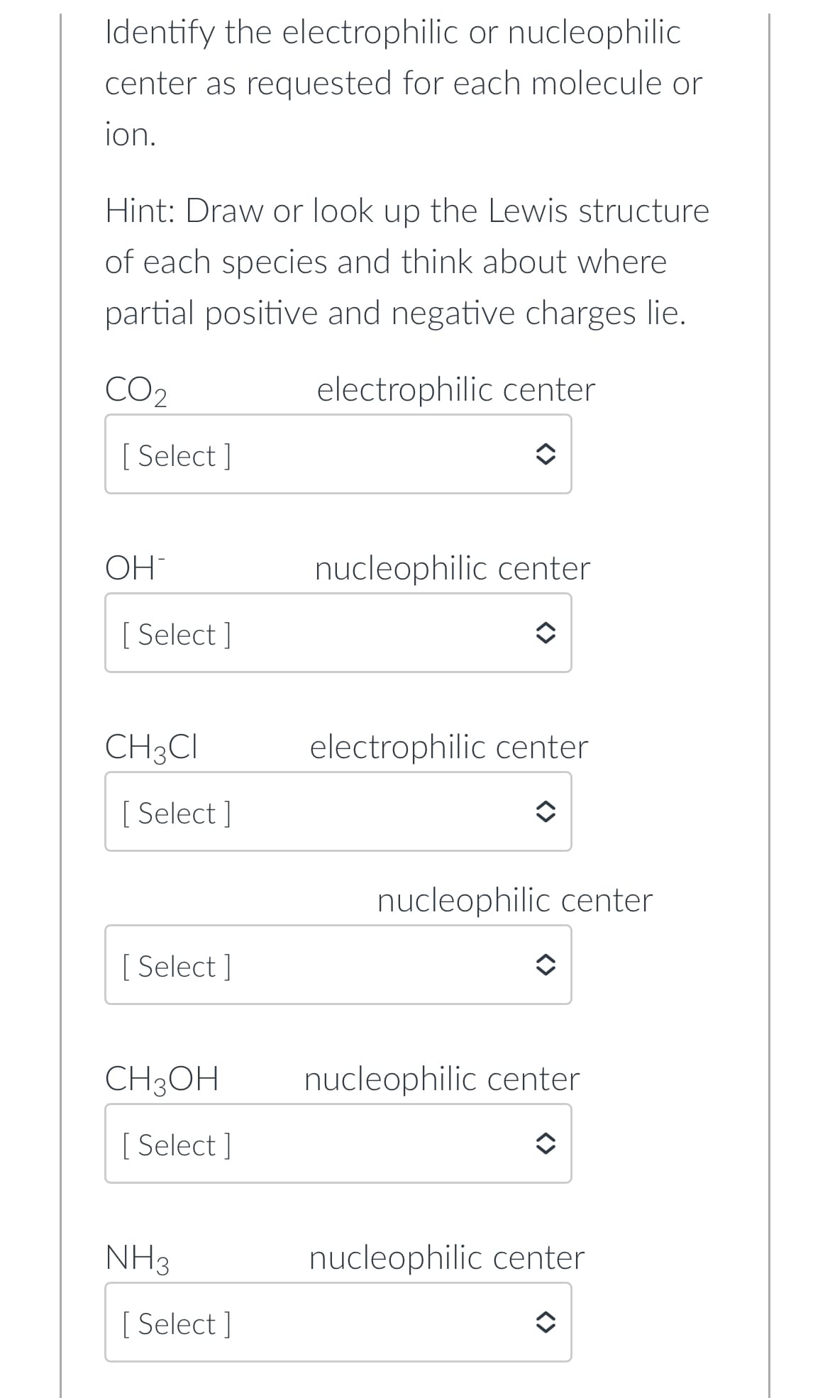 Identify the electrophilic or nucleophilic
center as requested for each molecule or
ion.
Hint: Draw or look up the Lewis structure
of each species and think about where
partial positive and negative charges lie.
electrophilic center
CO2
[ Select]
OH
[ Select]
CH3CI
[Select]
[ Select]
CH3OH
[ Select]
NH3
[Select]
nucleophilic center
electrophilic center
nucleophilic center
nucleophilic center
nucleophilic center