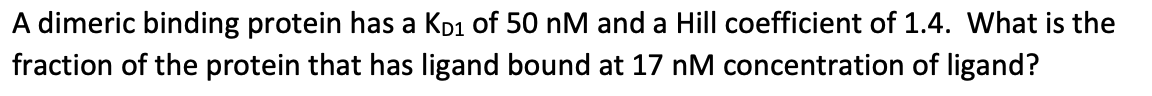 A dimeric binding protein has a KD₁ of 50 nM and a Hill coefficient of 1.4. What is the
fraction of the protein that has ligand bound at 17 nM concentration of ligand?