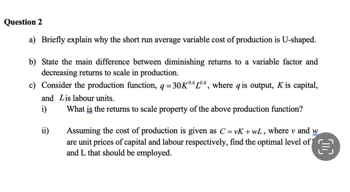 Question 2
a) Briefly explain why the short run average variable cost of production is U-shaped.
b) State the main difference between diminishing returns to a variable factor and
decreasing returns to scale in production.
c) Consider the production function, q=30Kº4 Lº4, where q is output, K is capital,
and Lis labour units.
i)
What is the returns to scale property of the above production function?
ii)
Assuming the cost of production is given as C=vK+wL, where v and w
are unit prices of capital and labour respectively, find the optimal level of
and L that should be employed.
目