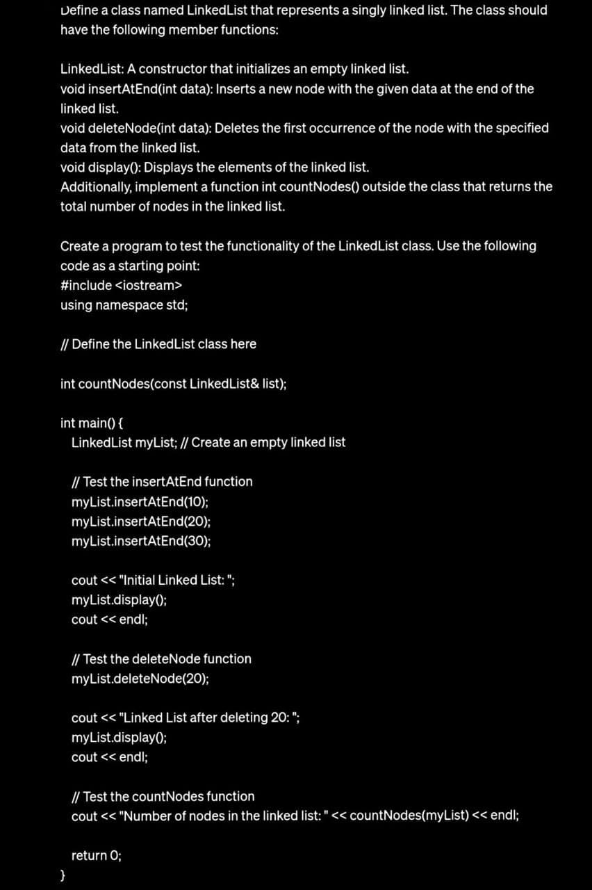 Define a class named LinkedList that represents a singly linked list. The class should
have the following member functions:
Linked List: A constructor that initializes an empty linked list.
void insertAtEnd(int data): Inserts a new node with the given data at the end of the
linked list.
void deleteNode(int data): Deletes the first occurrence of the node with the specified
data from the linked list.
void display(): Displays the elements of the linked list.
Additionally, implement a function int countNodes() outside the class that returns the
total number of nodes in the linked list.
Create a program to test the functionality of the Linked List class. Use the following
code as a starting point:
#include <iostream>
using namespace std;
// Define the Linked List class here
int countNodes(const Linked List& list);
int main() {
Linked List myList; // Create an empty linked list
}
// Test the insertAtEnd function
myList.insertAtEnd(10);
myList.insertAtEnd(20);
myList.insertAtEnd(30);
cout<< "Initial Linked List: ";
myList.display();
cout << endl;
// Test the deleteNode function
myList.deleteNode(20);
cout << "Linked List after deleting 20: ";
myList.display();
cout << endl;
// Test the countNodes function
cout << "Number of nodes in the linked list: " << countNodes(myList) << endl;
return 0;