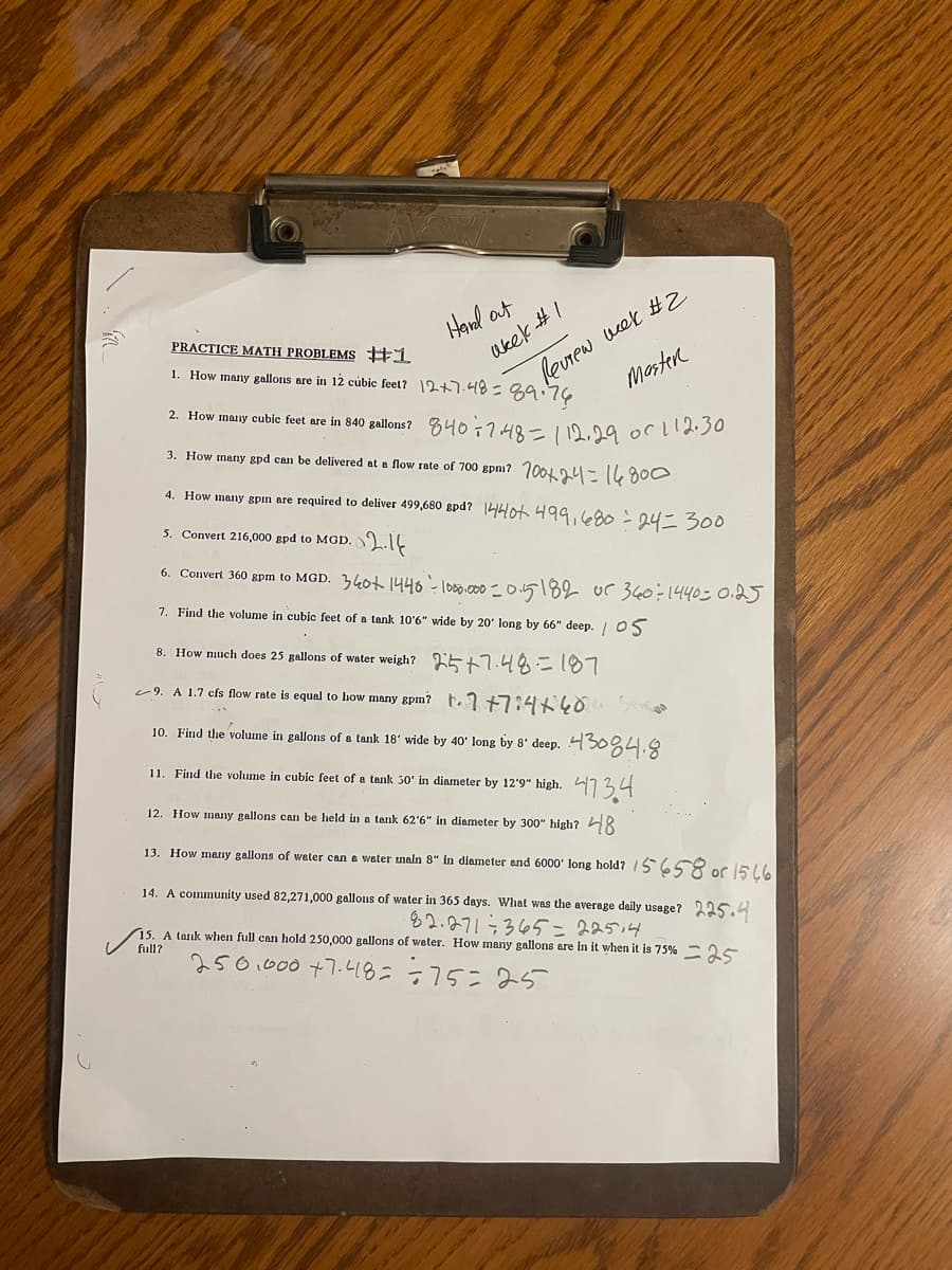 Hard out
PRACTICE MATH PROBLEMS #1
1. How many gallons are in 12 cubic feet? 12+7.48=
2. How many cubic feet are in 840 gallons?
3. How many gpd can be delivered at a flow rate of 700 gpm? 100+24=14800
4. How many gpin are required to deliver 499,680 gpd? 1440+ 499,680 = 24 = 300
5. Convert 216,000 gpd to MGD. 2.14
6. Convert 360 gpm to MGD. 340+ 1440 - 1000.000 - 0.5182 or 360÷1440=0.25
7. Find the volume in cubic feet of a tank 10'6" wide by 20 long by 66" deep. 05
akek #1
Review week #2
Master
дайчи
840 = 7.48= 112.29 or 112.30
8. How much does 25 gallons of water weigh?
5+7.48=187
9. A 1.7 cfs flow rate is equal to how many gpm?
1.7 +7:4+ 40
10. Find the volume in gallons of a tank 18′ wide by 40' long by 8' deep. 4304.8
11. Find the volume in cubic feet of a tank 50' in diameter by 12'9" high. 47 34
12. How many gallons can be held in a tank 62'6" in diameter by 300" high? 48
13. How many gallons of water can a water main 8" in diameter and 6000' long hold? 15658 or 1546
14. A community used 82,271,000 gallons of water in 365 days. What was the average daily usage? 225.4
82.271365=22514
15. A tank when full can hold 250,000 gallons of water. How many gallons are in it when it is 75% 25
250.000 +7.48= =75=25
full?