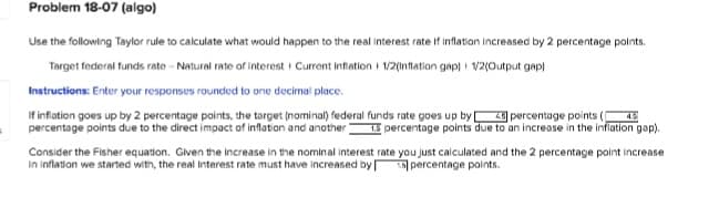 Problem 18-07 (algo)
Use the following Taylor rule to calculate what would happen to the real interest rate if inflation increased by 2 percentage points.
Target federal funds rate - Natural rate of interest Current Inflation 1/2(Inflation gap) 1/2(Output gap)
Instructions: Enter your responses rounded to one decimal place.
4.5
If inflation goes up by 2 percentage points, the target (nominal) federal funds rate goes up by 4 percentage points
percentage points due to the direct impact of inflation and another 1.5 percentage points due to an increase in the inflation gap).
Consider the Fisher equation. Given the increase in the nominal interest rate you just calculated and the 2 percentage point increase
in inflation we started with, the real Interest rate must have increased by percentage points.