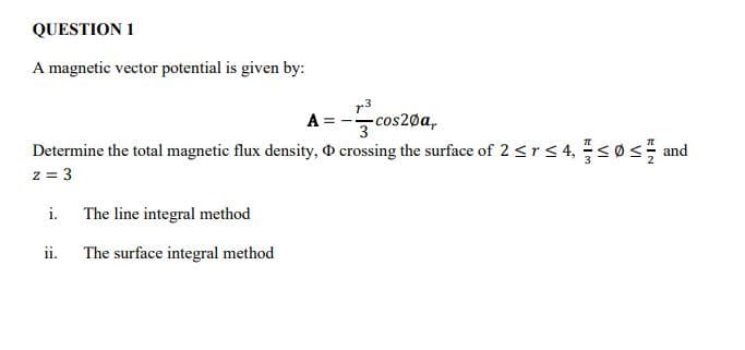 QUESTION 1
A magnetic vector potential is given by:
r3
A =
-cos20a,
3
Determine the total magnetic flux density, D crossing the surface of 2 <r< 4,<0s and
z = 3
i.
The line integral method
ii.
The surface integral method
