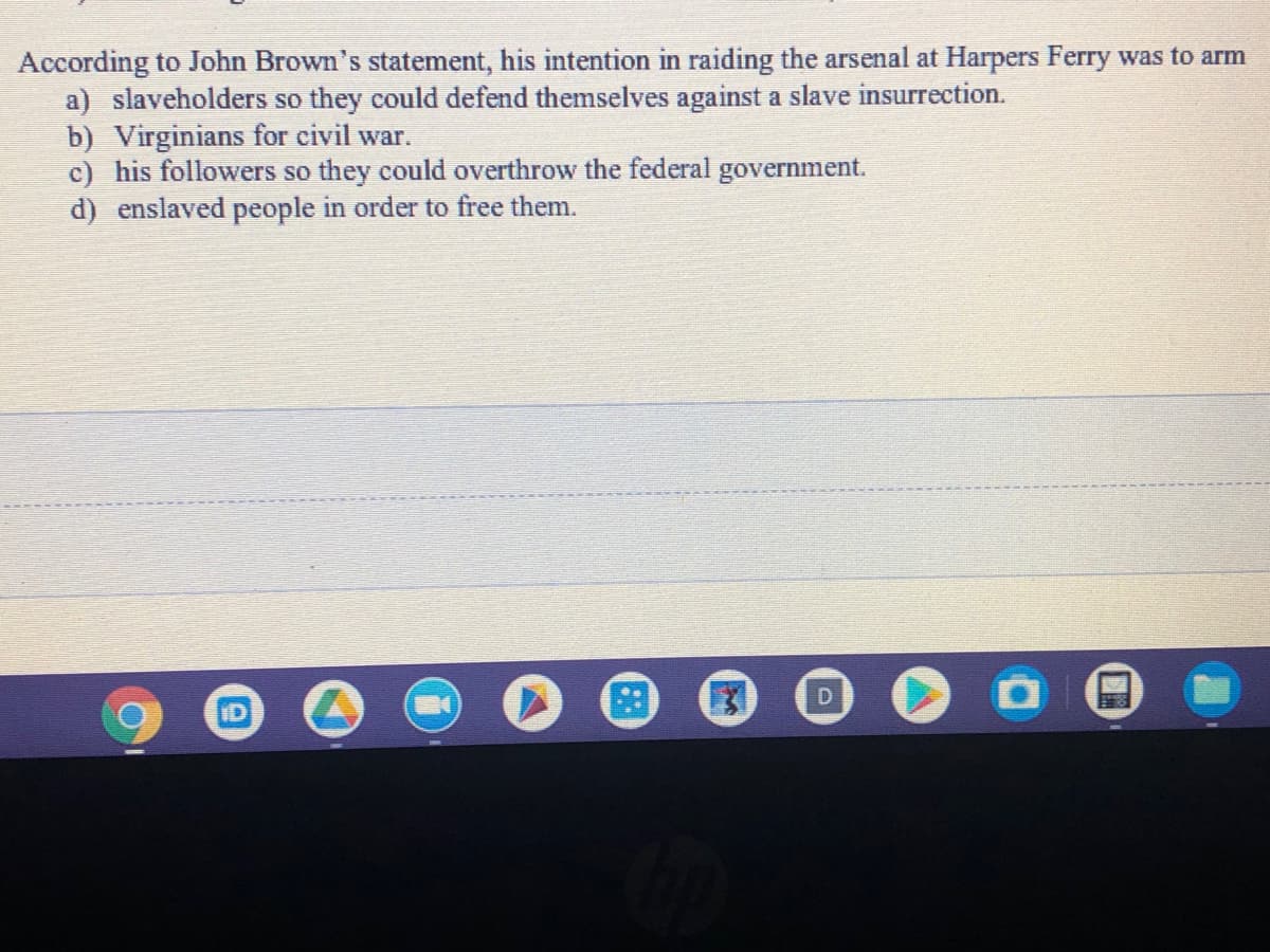 According to John Brown's statement, his intention in raiding the arsenal at Harpers Ferry was to arm
a) slaveholders so they could defend themselves against a slave insurrection.
b) Virginians for civil war.
c) his followers so they could overthrow the federal government.
d) enslaved people in order to free them.
