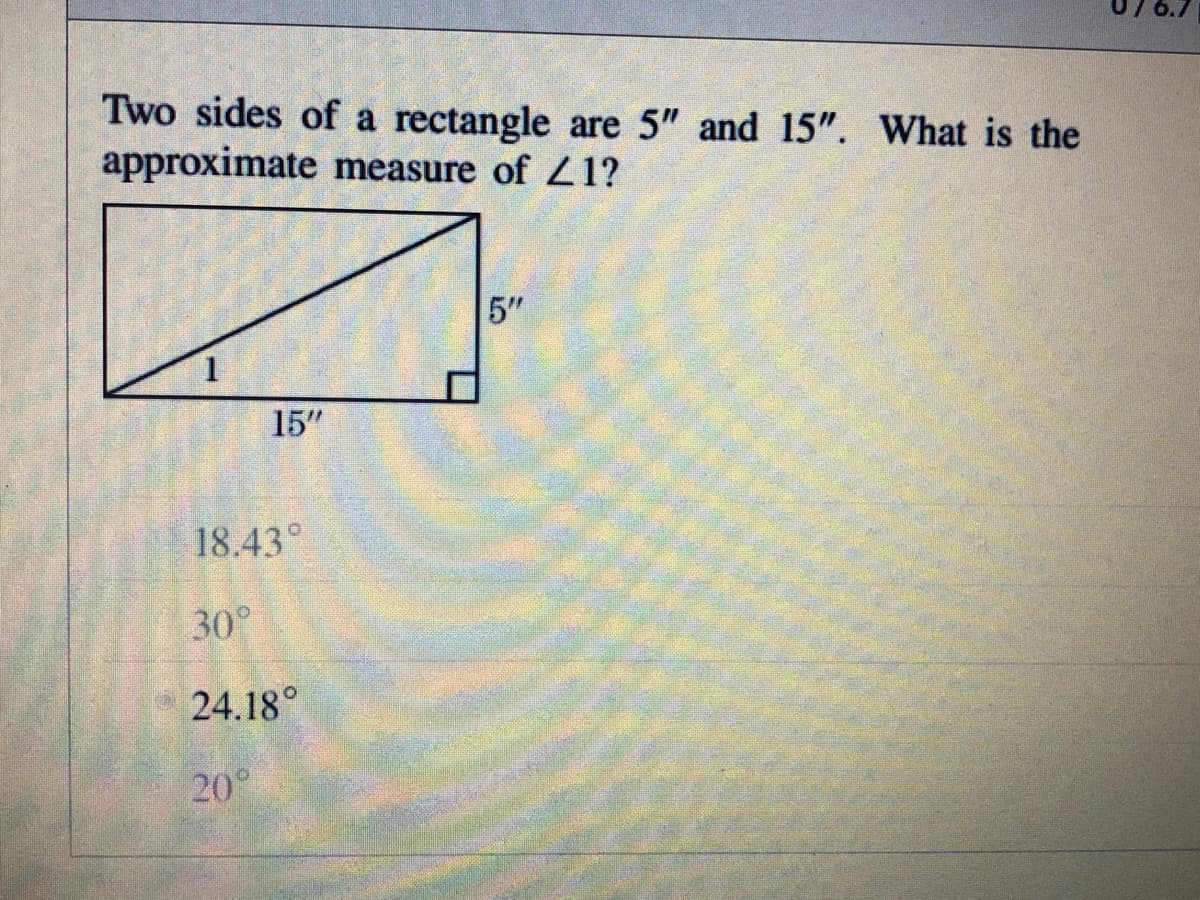 Two sides of a rectangle are 5" and 15". What is the
approximate measure of 21?
5"
15"
18.43°
30°
24.18°
20°
